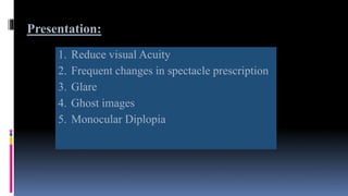 Presentation:
1. Reduce visual Acuity
2. Frequent changes in spectacle prescription
3. Glare
4. Ghost images
5. Monocular Diplopia
 