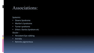 Associations:
Systemic:
• Downs Syndrome
• Marfan’s Syndrome
• Turner syndrome
• Ehlers- Danlos Syndrom etc
Ocular :
• Persistent Eye rubbing
• Aniridia
• Retinitis pigmentosa
 