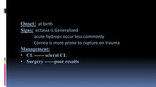Onset: at birth
Signs: ectasia is Generalized
acute hydrops occur less commonly
Cornea is more prone to rupture on trauma
Management:
• CL ------ scleral CL
• Surgery ------poor results
 