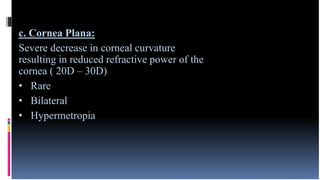 c. Cornea Plana:
Severe decrease in corneal curvature
resulting in reduced refractive power of the
cornea ( 20D – 30D)
• Rare
• Bilateral
• Hypermetropia
 