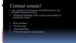 Corneal ectasia?
• are a group of uncommon, noninflammatory, eye
disorders characterised by
• bilateral thinning of the central, paracentral, or
peripheral cornea
• Most common
1. Keratoconus
2. Keratoglubous
3. Pellucid marginal degeneration
 