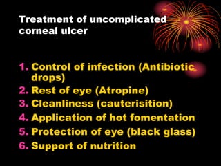 1. Control of infection (Antibiotic
drops)
2. Rest of eye (Atropine)
3. Cleanliness (cauterisition)
4. Application of hot fomentation
5. Protection of eye (black glass)
6. Support of nutrition
Treatment of uncomplicated
corneal ulcer
 