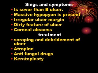 Sings and symptoms
• Is sever than B ulcer.
• Massive hypopyon is present
• Irregular ulcer margin
• Dirty feature of ulcer
• Corneal abscess
treatment
• scraping and debridement of
ulcer
• Atropine
• Anti fungal drugs
• Keratoplasty
 