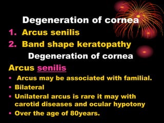 Degeneration of cornea
1. Arcus senilis
2. Band shape keratopathy
Degeneration of cornea
Arcus senilis
• Arcus may be associated with familial.
• Bilateral
• Unilateral arcus is rare it may with
carotid diseases and ocular hypotony
• Over the age of 80years.
 