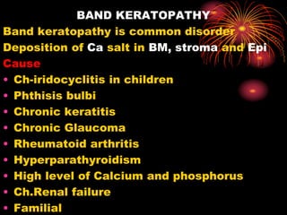BAND KERATOPATHY
Band keratopathy is common disorder
Deposition of Ca salt in BM, stroma and Epi
Cause
• Ch-iridocyclitis in children
• Phthisis bulbi
• Chronic keratitis
• Chronic Glaucoma
• Rheumatoid arthritis
• Hyperparathyroidism
• High level of Calcium and phosphorus
• Ch.Renal failure
• Familial
 