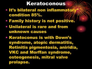 Keratoconous
• It’s bilateral non inflammatory
condition 85%.
• Family history is not positive.
• Unilateral is rare and from
unknown causes
• Keratoconus is with Down’s
syndrome, atopic dermatitis,
Retinitis pigmentosia, aniridia,
VKC and Morffan syndrome,
osteogenesis, mitral valve
prolapse.
 