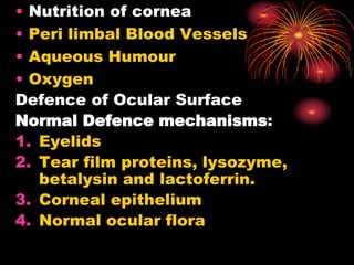 • Nutrition of cornea
• Peri limbal Blood Vessels
• Aqueous Humour
• Oxygen
Defence of Ocular Surface
Normal Defence mechanisms:
1. Eyelids
2. Tear film proteins, lysozyme,
betalysin and lactoferrin.
3. Corneal epithelium
4. Normal ocular flora
 