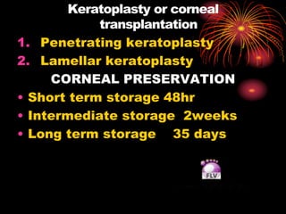 Keratoplasty or corneal
transplantation
1. Penetrating keratoplasty
2. Lamellar keratoplasty
CORNEAL PRESERVATION
• Short term storage 48hr
• Intermediate storage 2weeks
• Long term storage 35 days
 