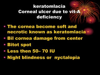 keratomlacia
Corneal ulcer due to vit-A
deficiency
• The cornea become soft and
necrotic known as keratomlacia
• Bil cornea damage from center
• Bitot spot
• Less then 50– 70 IU
• Night blindness or nyctalopia
 