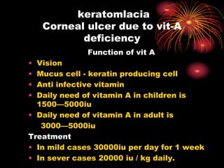 keratomlacia
Corneal ulcer due to vit-A
deficiency
Function of vit A
• Vision
• Mucus cell - keratin producing cell
• Anti infective vitamin
• Daily need of vitamin A in children is
1500—5000iu
• Daily need of vitamin A in adult is
3000—5000iu
Treatment
• In mild cases 30000iu per day for 1 week
• In sever cases 20000 iu / kg daily.
 