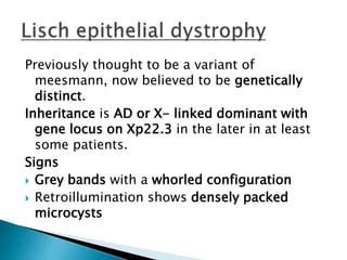 Previously thought to be a variant of
meesmann, now believed to be genetically
distinct.
Inheritance is AD or X- linked dominant with
gene locus on Xp22.3 in the later in at least
some patients.
Signs
 Grey bands with a whorled configuration
 Retroillumination shows densely packed
microcysts
 