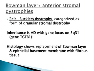  Reis- Bucklers dystrophy categorized as
form of granular stromal dystrophy
Inheritance is AD with gene locus on 5q31
(gene TGFB1)
Histology shows replacement of Bowman layer
& epithelial basement membrane with fibrous
tissue
 