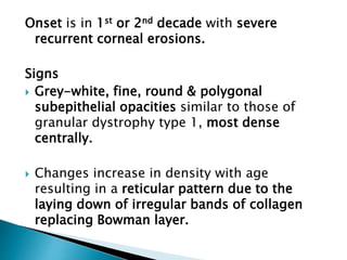 Onset is in 1st or 2nd decade with severe
recurrent corneal erosions.
Signs
 Grey-white, fine, round & polygonal
subepithelial opacities similar to those of
granular dystrophy type 1, most dense
centrally.
 Changes increase in density with age
resulting in a reticular pattern due to the
laying down of irregular bands of collagen
replacing Bowman layer.
 