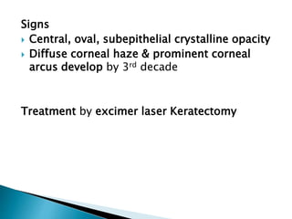 Signs
 Central, oval, subepithelial crystalline opacity
 Diffuse corneal haze & prominent corneal
arcus develop by 3rd decade
Treatment by excimer laser Keratectomy
 