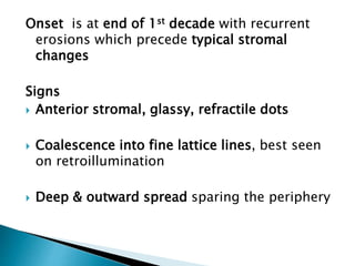 Onset is at end of 1st decade with recurrent
erosions which precede typical stromal
changes
Signs
 Anterior stromal, glassy, refractile dots
 Coalescence into fine lattice lines, best seen
on retroillumination
 Deep & outward spread sparing the periphery
 