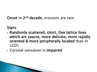 Onset in 2nd decade, erosions are rare
Signs
 Randomly scattered, short, fine lattice lines
which are sparse, more delicate, more rapidly
oriented & more peripherally located than in
LCD1
 Corneal sensation is impaired
 