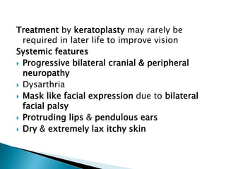 Treatment by keratoplasty may rarely be
required in later life to improve vision
Systemic features
 Progressive bilateral cranial & peripheral
neuropathy
 Dysarthria
 Mask like facial expression due to bilateral
facial palsy
 Protruding lips & pendulous ears
 Dry & extremely lax itchy skin
 