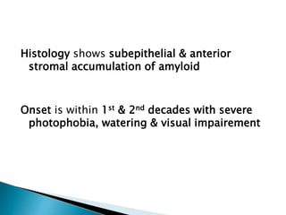 Histology shows subepithelial & anterior
stromal accumulation of amyloid
Onset is within 1st & 2nd decades with severe
photophobia, watering & visual impairement
 