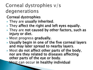 Corneal dystrophies
 They are usually inherited.
 They affect the right and left eyes equally.
 They are not caused by other factors, such as
injury or diet.
 Most progress gradually.
 Usually begin in one of the five corneal layers
and may later spread to nearby layers.
 Most do not affect other parts of the body,
nor are they related to diseases affecting
other parts of the eye or body.
 Most can occur in healthy individual
 