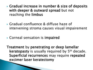  Gradual increase in number & size of deposits
with deeper & outward spread but not
reaching the limbus
 Gradual confluence & diffuse haze of
intervening stroma causes visual impairement
 Corneal sensation is impaired
Treatment by penetrating or deep lamellar
keratopasty is usually required by 5th decade.
Superficial recurrences may require repeated
excimer laser keratectomy
 