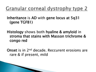 Inheritance is AD with gene locus at 5q31
(gene TGFB1)
Histology shows both hyaline & amyloid in
stroma that stains with Masson trichrome &
congo red
Onset is in 2nd decade. Reccurent erosions are
rare & if present, mild
 