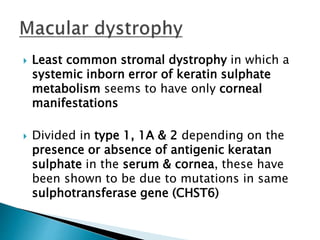  Least common stromal dystrophy in which a
systemic inborn error of keratin sulphate
metabolism seems to have only corneal
manifestations
 Divided in type 1, 1A & 2 depending on the
presence or absence of antigenic keratan
sulphate in the serum & cornea, these have
been shown to be due to mutations in same
sulphotransferase gene (CHST6)
 