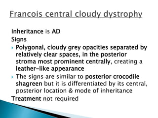 Inheritance is AD
Signs
 Polygonal, cloudy grey opacities separated by
relatively clear spaces, in the posterior
stroma most prominent centrally, creating a
leather-like appearance
 The signs are similar to posterior crocodile
shagreen but it is differentiated by its central,
posterior location & mode of inheritance
Treatment not required
 