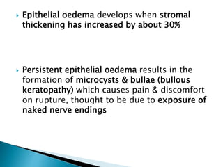  Epithelial oedema develops when stromal
thickening has increased by about 30%
 Persistent epithelial oedema results in the
formation of microcysts & bullae (bullous
keratopathy) which causes pain & discomfort
on rupture, thought to be due to exposure of
naked nerve endings
 