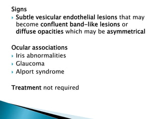 Signs
 Subtle vesicular endothelial lesions that may
become confluent band-like lesions or
diffuse opacities which may be asymmetrical
Ocular associations
 Iris abnormalities
 Glaucoma
 Alport syndrome
Treatment not required
 