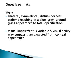Onset is perinatal
Signs
 Bilateral, symmetrical, diffuse corneal
oedema resulting in a blue-grey, ground-
glass appearance to total opacification
 Visual impairment is variable & visual acuity
may surpass than expected from corneal
appearance
 