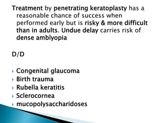 Treatment by penetrating keratoplasty has a
reasonable chance of success when
performed early but is risky & more difficult
than in adults. Undue delay carries risk of
dense amblyopia
D/D
 Congenital glaucoma
 Birth trauma
 Rubella keratitis
 Sclerocornea
 mucopolysaccharidoses
 