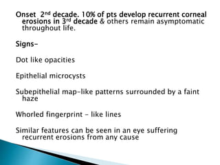 Onset 2nd decade. 10% of pts develop recurrent corneal
erosions in 3rd decade & others remain asymptomatic
throughout life.
Signs-
Dot like opacities
Epithelial microcysts
Subepithelial map-like patterns surrounded by a faint
haze
Whorled fingerprint - like lines
Similar features can be seen in an eye suffering
recurrent erosions from any cause
 