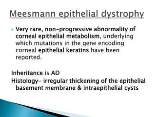  Very rare, non-progressive abnormality of
corneal epithelial metabolism, underlying
which mutations in the gene encoding
corneal epithelial keratins have been
reported.
Inheritance is AD
Histology- irregular thickening of the epithelial
basement membrane & intraepithelial cysts
 