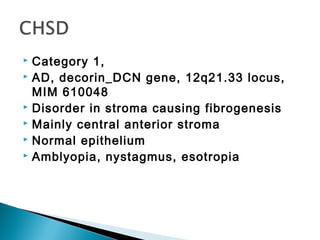  Category 1,
 AD, decorin_DCN gene, 12q21.33 locus,
MIM 610048
 Disorder in stroma causing fibrogenesis
 Mainly central anterior stroma
 Normal epithelium
 Amblyopia, nystagmus, esotropia
 