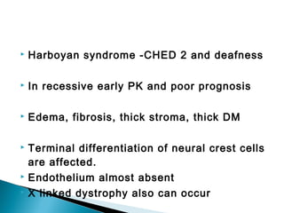  Harboyan syndrome -CHED 2 and deafness
 In recessive early PK and poor prognosis
 Edema, fibrosis, thick stroma, thick DM
 Terminal differentiation of neural crest cells
are affected.
 Endothelium almost absent
 X linked dystrophy also can occur
 
