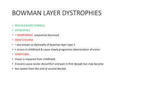 BOWMAN LAYER DYSTROPHIES
• REIS-BUCKLERS CORNEAL
• DYTROPHIES
• • INHERITANCE: autosomal dominant
• ONSET,COURSE:
• • also known as dystrophy of bowman layer type 1.
• • occurs in childhood & cause slowly progressive deterioration of vision.
• SYMPTOMS:
• Vision is impaired from childhood.
• Erosions cause ocular discomfort and pain in first decade but may become
• less severe from the end of second decade.
 