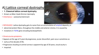 A) Lattice corneal dystrophy
• 1. Classical lattice corneal dystrophy
• Known as Biber-Haab-Dimmer dystrophy
• Inheritance – autosomal dominant
• PATHOLOGY: Lattice dystrophy gets its name from an accumulation of amyloid deposits, or
• abnormal protein fibers, throughout the middle and anterior stroma. It is caused by
• mutations in TGFBI gene encoding keratoepithelin.
• Onset,course,symptoms:
• Appears at the age of 2 years & progressive, ocular discomfort ,pain occur sometimes as
• early as first decade of life.
• Progressive clouding at central cornea is apparent by age of 20 years, visual acuity is
• impaired.
 