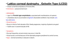 • Lattice corneal dystrophy , Gelsolin Type (LCD2)
• Known as familial amyloidosis of Finnish (FAF)
• Inheritance : autosomal dominant
• PATHOLOGY:
• type II or Finnish type amyloidosis: associated with manifestations of systemic
• amyloidosis due to accumulation of gelsolin.Associated conditions may include cutis
laxa and ataxia.
• Onset & course :
• Occurs in third or forth decade of life, Slowly progressive, majority of patients are good
• health even in seventh decade of life
• Symptoms :
• Dry eye frequently, corneal erosion may occur in late life.
• Visual acuity is normal because of the dystrophy progress peripheral to central cornea.
• Signs : Corneal sensitivity is reduced or absent.
 