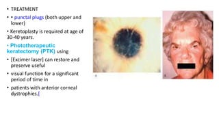 • TREATMENT
• • punctal plugs (both upper and
lower)
• Keretoplasty is required at age of
30-40 years.
• Phototherapeutic
keratectomy (PTK) using
• [Excimer laser] can restore and
preserve useful
• visual function for a significant
period of time in
• patients with anterior corneal
dystrophies.[
 