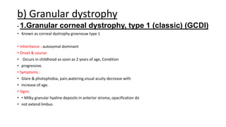 b) Granular dystrophy
• 1.Granular corneal dystrophy, type 1 (classic) (GCDI)
• Known as corneal dystrophy groenouw type 1
• Inheritance : autosomal dominant
• Onset & course:
• Occurs in childhood as soon as 2 years of age, Condition
• progressive.
• Symptoms :
• Glare & photophobia, pain,watering,visual acuity decrease with
• increase of age.
• Signs:
• • Milky granular hyaline deposits in anterior stroma, opacification do
• not extend limbus
 
