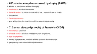 • 6.Posterior amorphous corneal dystrophy (PACD)
• Known as amorphous stromal dystrophy
• Inheritance : autosomal dominant
• Onset & course : occurs in first decade of life, congenital, non or slowly
• progressive.
• Signs & symptoms :
• gray white sheet-like opacities, mild decrease in visual acuity.
• 7. Central cloudy dystrophy of Francois (CCDF)
• Inheritance : unknown
• Onset & course : occurs in first decade, non-progressive.
• Sign & symptoms :
• mostly asymptomatic, rounded stromal opacities that interiorly &
• peripherally & are surrounded by clear tissue.
 
