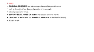 • SIGNS :
• CORNEAL EROSIONS are seen during 4-6 years of age sometimes as
• early as 8 months of age & generally decline in frequency &
• intensity & cease by 50 yrs.
• SUBEPITHELIAL HAZE OR BLEB: may be seen between attacks
• CENTARL SUBEPITHELIAL CORNEAL OPACITIES: may appear as early
• as 7 yrs of age.
 