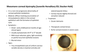 Meesmann corneal dystrophy [Juvenile Hereditary ED; Stocker-Holt]
o It is a rare non progressive abnormality of
corneal epithelial metabolism.
o Bilateral, diffuse involving accumulation of
intracytoplasmic debris in the corneal
epithelium with the formation of epithelial
cysts
o Symptoms :
▪ Onset : early childhood [12 months of age :
clinical signs]
▪ Usually asymptomatic till 4th or 5th decade
▪ Mild visual reduction, glare, light sensitivity
or painful recurrent epithelial erosions
▪ Blurred vision
o Signs:
▪ Tiny intraepithelial cysts of uniform size but
variable density is maximal centrally and
extend towards limbus
▪ Cornea may be slightly thinned and
sensation reduced
o Treatment
▪ Ocular lubricants
▪ Therapeutic contact lenses
▪ Rx for corneal erosions in severe cases
 
