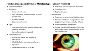 Familial Amyloidosis [Finnish or Meretoja type] [Gelsolin type LCD]
▪ Systemic condition
▪ Symptoms:
 Onset after 20 years
 Ocular irritation, late impairment of vision
(6th decade)
 Erosions are rare
 Bilateral involvement
▪ Signs
 Sparse stromal lattice lines spread centrally
from the periphery
 Corneal sensation is impaired
▪ Systemic features
 Progressive cranial and peripheral
neuropathy
 Mask like facies and autonomic features
 Dysarthria
 Dry and extremely lax itchy skin
 Protruding lips with impaired movement
 Pendulous ears
 Blepharochalasis
▪ Management:
 Treatment of recurrent epithelial erosions
 Amniotic membrane transplantation may
be done for persistent epithelial defects
 Phototherapeutic keratectomy
 Corneal transplant (keratoplasty) in cases
with visually significant epithelial scarring
and corneal haze
 Recurrence common
 