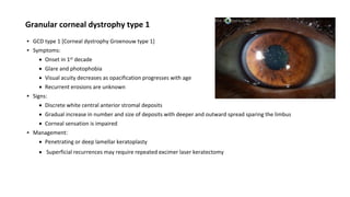 Granular corneal dystrophy type 1
▪ GCD type 1 [Corneal dystrophy Groenouw type 1]
▪ Symptoms:
 Onset in 1st decade
 Glare and photophobia
 Visual acuity decreases as opacification progresses with age
 Recurrent erosions are unknown
▪ Signs:
 Discrete white central anterior stromal deposits
 Gradual increase in number and size of deposits with deeper and outward spread sparing the limbus
 Corneal sensation is impaired
▪ Management:
 Penetrating or deep lamellar keratoplasty
 Superficial recurrences may require repeated excimer laser keratectomy
 