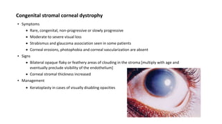 Congenital stromal corneal dystrophy
▪ Symptoms
 Rare, congenital, non-progressive or slowly progressive
 Moderate to severe visual loss
 Strabismus and glaucoma association seen in some patients
 Corneal erosions, photophobia and corneal vascularization are absent
▪ Signs
 Bilateral opaque flaky or feathery areas of clouding in the stroma [multiply with age and
eventually preclude visibility of the endothelium]
 Corneal stromal thickness increased
▪ Management
 Keratoplasty in cases of visually disabling opacities
 