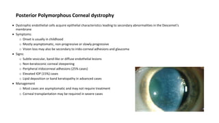Posterior Polymorphous Corneal dystrophy
 Dystrophic endothelial cells acquire epithelial characteristics leading to secondary abnormalities in the Descemet’s
membrane
 Symptoms:
o Onset is usually in childhood
o Mostly asymptomatic, non-progressive or slowly progressive
o Vision loss may also be secondary to irido-corneal adhesions and glaucoma
 Signs:
o Subtle vesicular, band-like or diffuse endothelial lesions
o Non-keratoconic corneal steepening
o Peripheral iridocorneal adhesions (25% cases)
o Elevated IOP (15%) cases
o Lipid deposition or band keratopathy in advanced cases
 Management
o Most cases are asymptomatic and may not require treatment
o Corneal transplantation may be required in severe cases
 