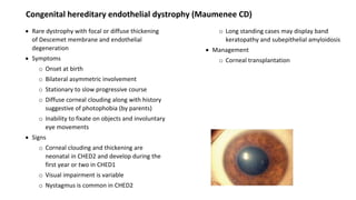 Congenital hereditary endothelial dystrophy (Maumenee CD)
 Rare dystrophy with focal or diffuse thickening
of Descemet membrane and endothelial
degeneration
 Symptoms
o Onset at birth
o Bilateral asymmetric involvement
o Stationary to slow progressive course
o Diffuse corneal clouding along with history
suggestive of photophobia (by parents)
o Inability to fixate on objects and involuntary
eye movements
 Signs
o Corneal clouding and thickening are
neonatal in CHED2 and develop during the
first year or two in CHED1
o Visual impairment is variable
o Nystagmus is common in CHED2
o Long standing cases may display band
keratopathy and subepithelial amyloidosis
 Management
o Corneal transplantation
 