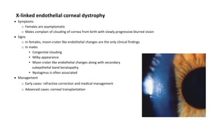 X-linked endothelial corneal dystrophy
 Symptoms
o Females are asymptomatic
o Males complain of clouding of cornea from birth with slowly progressive blurred vision
 Signs
o In females, moon-crater like endothelial changes are the only clinical findings
o In males
▪ Congenital clouding
▪ Milky appearance
▪ Moon crater like endothelial changes along with secondary
subepithelial band keratopathy
▪ Nystagmus is often associated
 Management
o Early cases: refractive correction and medical management
o Advanced cases: corneal transplantation
 