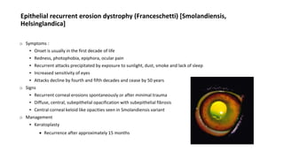 Epithelial recurrent erosion dystrophy (Franceschetti) [Smolandiensis,
Helsinglandica]
o Symptoms :
▪ Onset is usually in the first decade of life
▪ Redness, photophobia, epiphora, ocular pain
▪ Recurrent attacks precipitated by exposure to sunlight, dust, smoke and lack of sleep
▪ Increased sensitivity of eyes
▪ Attacks decline by fourth and fifth decades and cease by 50 years
o Signs
▪ Recurrent corneal erosions spontaneously or after minimal trauma
▪ Diffuse, central, subepithelial opacification with subepithelial fibrosis
▪ Central corneal keloid like opacities seen in Smolandiensis variant
o Management
▪ Keratoplasty
 Recurrence after approximately 15 months
 